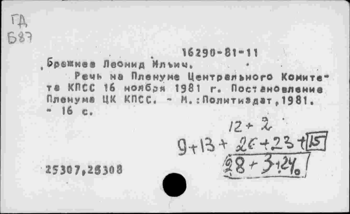 ﻿ГД ваэ
16290-81-11
.брежнез Леонид Ильич»
Речь на Пленуме Центрального Комитета КПСС 16 ноября 1981 г. Постановление Пленума ЦК КПСС. - И.:Политиадат,1981. - 16 с.
/2 + X ___
25307,25308